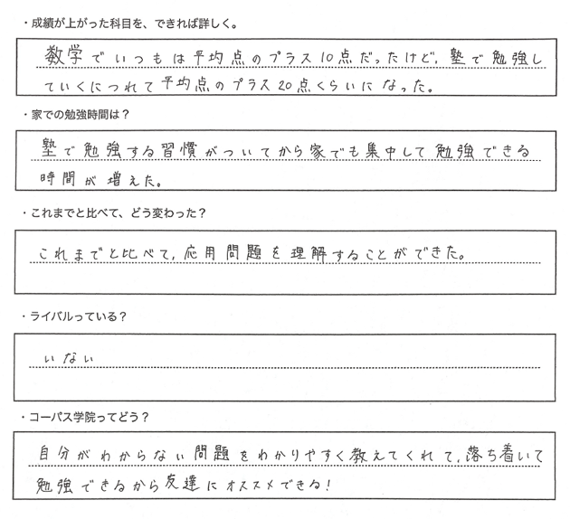・成績が上がった科目を、できれば詳しく。A.数学でいつもは平均点のプラス１０点だったけど、塾で勉強していくにつれて平均点のプラス２０点くらいになった。・家での勉強時間は？A.塾で勉強する習慣がついてから家でも集中して勉強できる時間が増えた。・これまでと比べて、どう変わった？あ。これまでと比べて、応用問題を理解することができた。・ライバルっている？A.いない。・コーパス学院ってどう？A.自分がわからない問題をわかりやすく教えてくれて、落ち着いて勉強できるから友達にオススメできる！