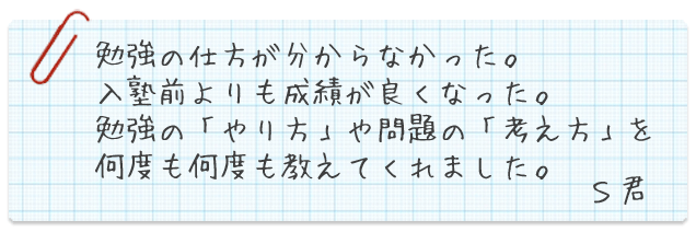 勉強の仕方が分からなかった。入塾前よりも成績が良くなった。勉強の「やり方」や問題の「考え方」を何度も何度も教えてくれました。S君