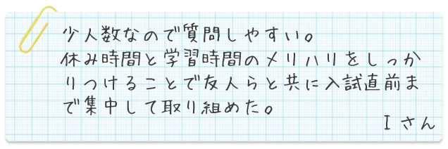 少人数なので質問しやすい。休み時間と学習時間のメリハリをしっかりつけることで友人らと共に入試直前まで集中して取り組めた。Iさん