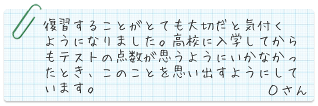 復習することがとても大切だと気付くようになりました。高校に入学してからもテストの点数が思うようにいかなかったとき、このことを思い出すようにしています。Oさん