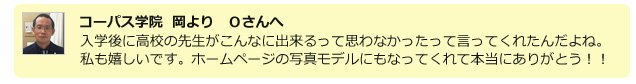 コーパス学院 岡より Oさんへ 入学後に高校の先生がこんなに出来るって思わなかったって言ってくれたんだよね。私も嬉しいです。ホームページの写真モデルにもなってくれて本当にありがとう!!