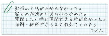 勉強のほうほうが分からなかった。家での勉強リズムがつかめた。質問したい時に質問できる所が良かった。理解・納得できるまで教えてくれた。Yさん