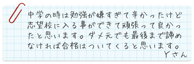 中学の時は勉強が嫌すぎて辛かったけど志望校に入る事が出来て頑張って良かったと思います。ダメ元でも最後まで諦めなければ合格はついてくると思います。Yさん