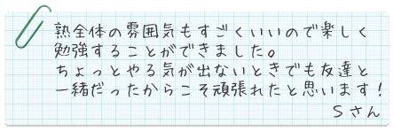 熟全体の雰囲気もすごくいいので楽しく勉強することができました。ちょっとやる気が出ないときでも友達と一緒だったからこそ頑張れたと思います!Sさん