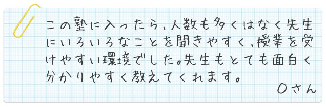 この塾に入ったら、人数も多くはなく先生にいろいろなことを聞きやすく、授業を受けやすい環境でした。先生もとても面白く分かりやすく教えてくれます。Oさん
