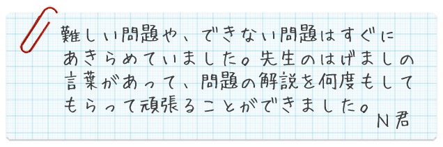 難しい問題や、出来ない問題はすぐにあきらめていました。先生のはげましの言葉があって、問題の解説を何度もしてもらって頑張ることができました。N君