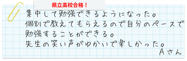 集中して勉強できるようになった。個別で教えてもらえるので自分のペースで勉強することができる。先生の笑い声がゆかいで楽しかった。Aさん