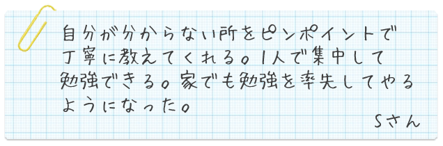 自分が分からない所をピンポイントで丁寧に教えてくれる。一人でも集中して勉強できる。家でも勉強を率先してやるようになった。Sさん