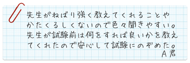 先生がねばり強く教えてくれることやかたくるしくないので色々聞きやすい。先生が試験前は何をすれば良いかを教えてくれたので安心して試験にのぞめた。A君