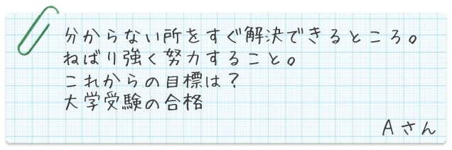 分からない所をすぐ解決できるところ。ねばり強く努力する事。これからの目標は?大学受験の合格。Aさん
