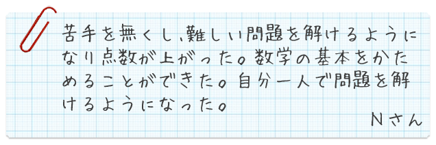 苦手を無くし、難しい問題を解けるようになり点数が上がった。数学の基本をかためることができた。自分一人で問題を解けるようになった。Nさん