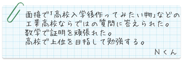 面接で「高校入学後作ってみたい物」などの工業高校ならではの質問に答えられた。数学で証明を頑張れた。高校で上位を目指して勉強する。Nくん