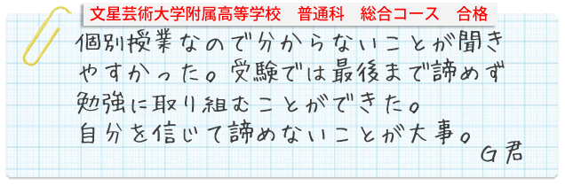 文星芸術大学付属高等学校普通科総合コース合格。個別授業なので分からない事が聞きやすかった。受験では最後まで諦めず勉強に取り組むことができた。自分を信じて諦めないことが大事Gくん