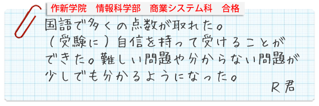 作新学院情報科学部商業システム科合格。国語で多くの点数が取れた。(受験に)自信を持って受けることができた。難しい問題や分からない問題が少しでも分かるようになった。Rくん