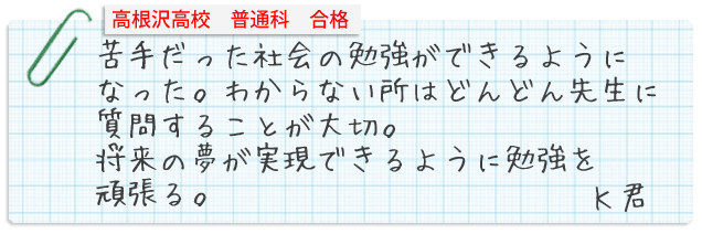 苦手だった社会の勉強ができるようになった。わからない所はどんどん先生に質問することが大切。将来の夢が実現できるように勉強を頑張る。Kくん