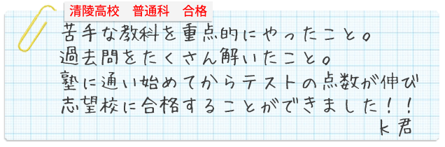 清陵高校普通科合格。苦手な教科を重点的にやったこと。過去問をたくさん解いたこと。塾に通い始めてからテストの点数が伸び志望校に合格することができました！！Kくん