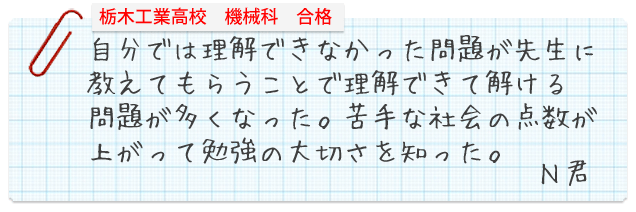 栃木工業高校機械科合格。自分では理解できなかった問題が先生に教えてもらうことで理解できて解ける問題が多くなった。苦手な社会の点数が上がって勉強の大切さを知った。Nくん