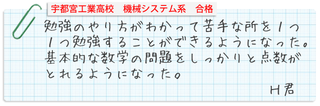 宇都宮工業高校機械システム系合格。勉強のやり方がわかって苦手な所を1つ1つ勉強することができるようになった。基本的な数学の問題をしっかりと点数がとれるようになった。Hくん