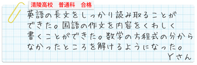 宇都宮清陵高校普通科合格。英語の長文をしっかり読み取ることができた。国語の作文を内容をくわしく書くことができた。数学の方程式の分からなかったところを解けるようになった。Yさん