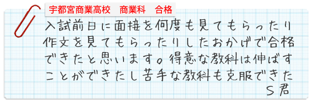 宇都宮商業高校商業科合格。入試前日に面接を何度も見てもらったり作文を見てもらったりしたおかげで合格できたと思います。得意な教科は伸ばすことができたし苦手な教科も克服できたSさん