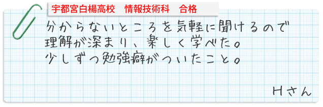 宇都宮白楊高校情報技術科合格。分からないところを気軽に聞けるので理解が深まり、楽しく学べた。少しずつ勉強癖がついたこと。Hさん