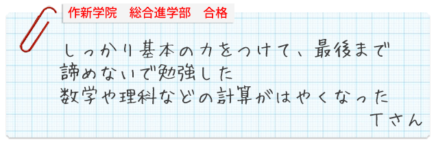 作新学院総合進学部合格。しっかり基本の力をつけて、最後まで諦めないで勉強した。数学や理科などの計算がはやくなった。Tさん