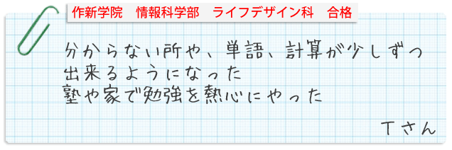 作新学院情報科学部ライフデザイン科合格。分からない所や、単語、計算が少しずつできるようになった。塾や家で勉強を熱心にやった。Tさん