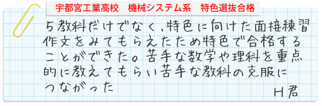 宇都宮工業高校　機械システム系　特色選抜合格。５教科だけでなく、特色に向けた面接練習や作文をみてもらえたため、特色で合格することができた。わからない問題をひとつひとつ丁寧に教えてくれる。簡単な問題でも丁寧に解き方やかき方を教えてくれた。苦手な数学や理科を重点的に教えてもらい、苦手な教科のこくふくにつながった。H君