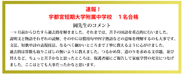 速報!宇都宮短期大学附属中学校 1名合格。岡先生のコメント一ヶ月前からひたすら過去問を解きました。それまでは、苦手の国語を重点的に行いました。説明文と物語それぞれの読解、その中には慣用句や四字熟語などの意味を理解するのも大事です。文法、短歌や詩の表現技法、なるべく細かいところまで丁寧に教えるように心がけました。過去問は算数も取りこぼしの無いように教えました。つるかめ算、道のりを求める文章題、並び替えなど、ちょっと苦手かなと思ったところは、保護者様にご報告して家庭学習の充実につなげました。ここはとても大事だったかなと思います。