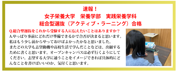 速報！女子栄養大学栄養学部実践栄養学科総合型選抜（アクティブ・ラーニング）合格Q.総合型選抜（アクティブ・ラーニング）をこれから受験する人に伝えたいことはありますか？A.やっぱり事前にどれだけ準備できるかで合否が決まると思います。私はもう少し前からやっておけばよかったかなと思いました。またどの大学も志望動機や高校生活で学んだことなどは、出願するために書くと思います。オープンキャンパスは必ず行くようにしてください。志望する大学に通うことをイメージできれば具体的にどんなことを書けばいいのか、気付くと思います。応援してます。ぜひ頑張ってください。