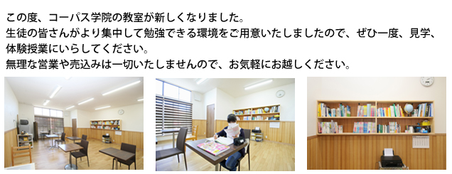 コーパス学院の教室が新しくなりました！この度、コーパス学院の教室が新しくなりました。生徒の皆さんがより集中して勉強できる環境をご用意いたしましたので、是非一度、見学、体験授業にいらして下さい。無理な営業や売込みは一切いたしませんので、お気軽にお越しください。