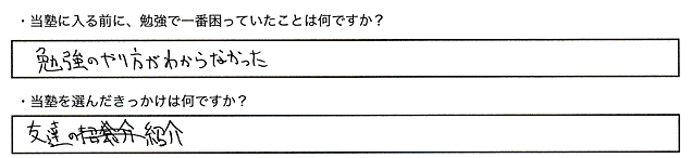 ・当塾に入る前に、勉強で一番困っていたことはなんですか？勉強のやり方がわからなかった。・当塾を選んだきっかけは何ですか？友達の紹介