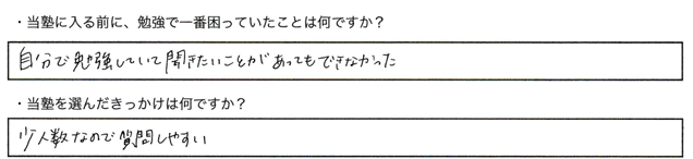 ・当塾に入る前に、勉強で一番困っていたことは何ですか？自分で勉強していて聞きたいことがあってもできなかった。・当塾を選んだきっかけは何ですか？少人数なので質問しやすい。