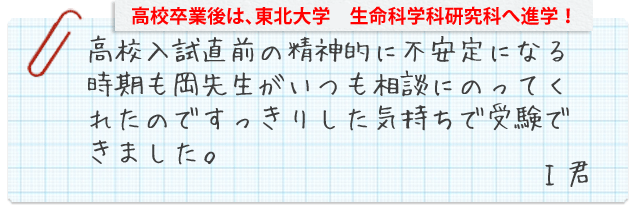 その後東北大学院生命科学研究科へ進学!高校入試直前の精神的に不安定になる時期も岡先生がいつも相談にのってくれたのですっきりした気持ちで受験できました。I君