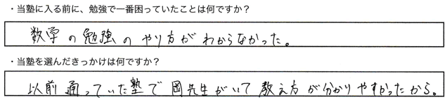 ・当塾に入る前に、勉強で一番困っていたことは何ですか？数学の勉強のやり方がわからなかった。・当塾を選んだきっかけは何ですか？以前、通っていた塾で岡先生がいて教え方が分かりやすかったから。