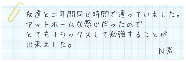 友達と二年間同じ時間で通っていました。アットホームな感じだったのでとてもリラックスして勉強することが出来ました。N君