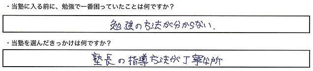 ・当塾に入る前に、勉強で一番困っていたことは何ですか？勉強の方法が分からない。・当塾を選んだきっかけは何ですか？塾長の指導方法が丁寧な所