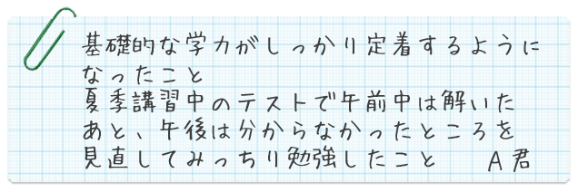 基礎的な学力がしっかり定着するようになったこと。夏季講習中のテストで午前中は解いたあと、午後は分からなかったところを見直してみっちり勉強したこと A君