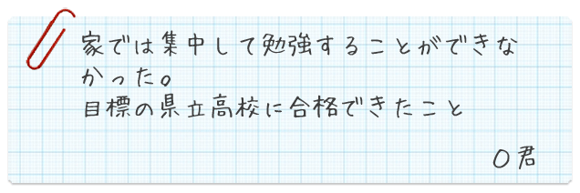 家では集中して勉強することができなかった。目標の県立高校に合格できたこと　O君