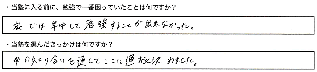 ・当塾に入る前に、勉強で一番困っていたことは何ですか？家では集中して勉強することが出来なかった。・当塾を選んだきっかけは何ですか？母の知り合いを通してここに通おうと決めました。