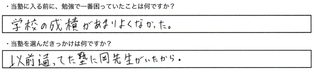 ・当塾に入る前に、勉強で一番困っていたことは何ですか？学校の成績があまりよくなかった。・当塾を選んだきっかけは何ですか？以前通っていた塾に岡先生がいたから。