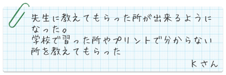 先生に教えてもらった所が出来るようになった。学校で習った所やプリントで分からない所を教えてもらった。Kさん