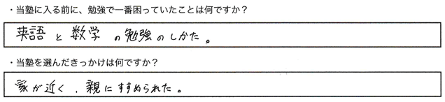 ・当塾に入る前に、勉強で一番困っていたことは何ですか？英語と数学の勉強のしかた。・当塾を選んだきっかけは何ですか？家が近く、親にすすめられた。