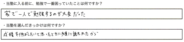 ・当塾に入る前に、勉強で一番困っていたことは何ですか？家で一人で勉強するのが大変だった。・当塾を選んだきっかけは何ですか？成績を伸ばしたいと思ったときに友達に誘われたから。