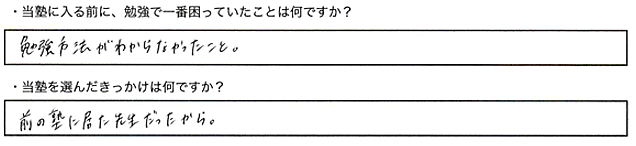 ・当塾に入る前に、勉強で一番困っていたことはなんですか？勉強の方法がわからなかった。・当塾を選んだきっかけは何ですか？前の塾に居た先生だったから。