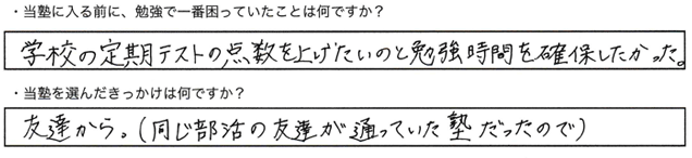 ・当塾に入る前に、勉強で一番困っていたことはなんですか？学校の定期テストの点数を上げたいのと勉強時間を確保したかった・当塾を選んだきっかけは何ですか？友達から。（同じ部活の友達が通っていた塾だったので)