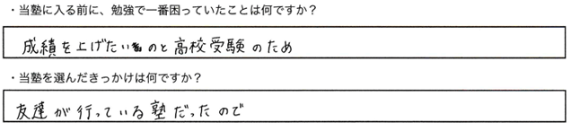 ・当塾に入る前に、勉強で一番困っていたことはなんですか？成績を上げたいのと高校受験のため・当塾を選んだきっかけは何ですか？友達が通っている熟だったので