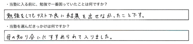 ・当塾に入る前に、勉強で一番困っていたことはなんですか？勉強してもテストで良い結果を出せなかったことです。・当塾を選んだきっかけは何ですか？母の知り合いにすすめられて入りました。