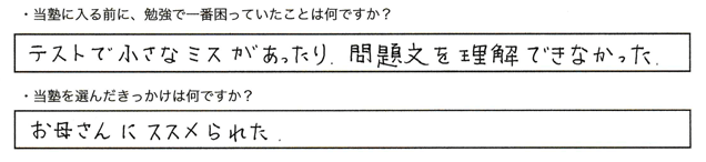 ・当塾に入る前に、勉強で一番困っていたことはなんですか？テストで小さなミスがあったり、問題文を理解できなかった。・当塾を選んだきっかけは何ですか？お母さんにススメられた。