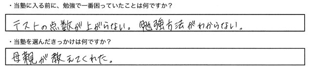 ・当塾に入る前に、勉強で一番困っていたことはなんですか？テストテストの点数が上がらない。勉強方法が分からない。・当塾を選んだきっかけは何ですか？母親が教えてくれた。